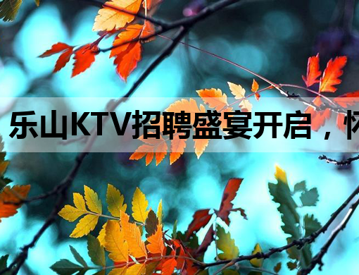 乐山KTV招聘盛宴开启，怀化夜场、新乡酒吧同步热招！