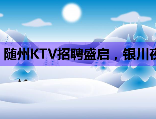 随州KTV招聘盛启，银川夜总会、抚顺伴游同步热招