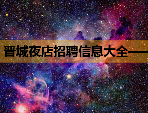 晋城夜店招聘信息大全——热门岗位等你来挑