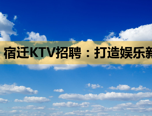 宿迁KTV招聘：打造娱乐新风尚，诚邀您的加入！