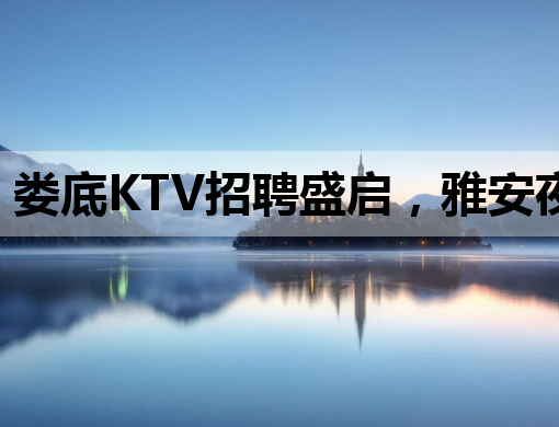 娄底KTV招聘盛启，雅安夜场张家界夜店同步热招