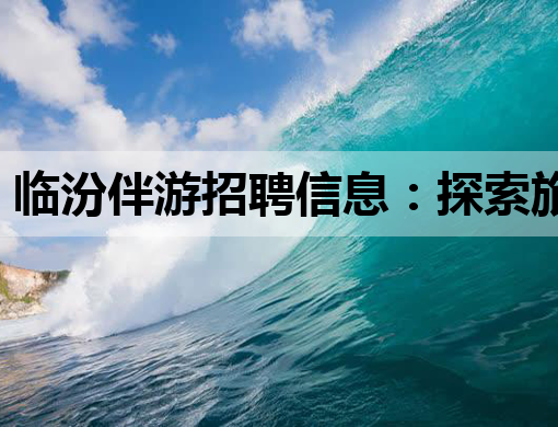 临汾伴游招聘信息：探索旅游新职业，临汾等你来