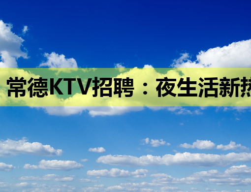 常德KTV招聘：夜生活新热点，诚邀您的加入！