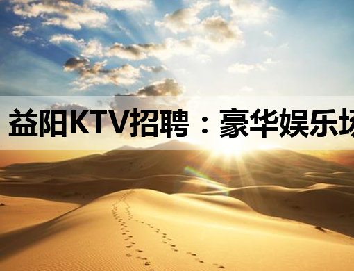 益阳KTV招聘：豪华娱乐场所诚邀优秀人才共创辉煌