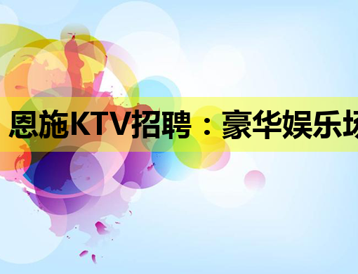 恩施KTV招聘：豪华娱乐场所诚邀优秀人才共创辉煌