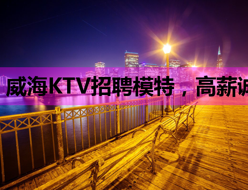 威海KTV招聘模特，高薪诚聘，机会难得！