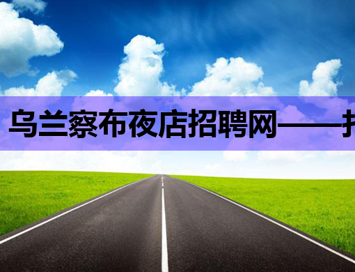 乌兰察布夜店招聘网——打造华北地区夜生活职场新高地