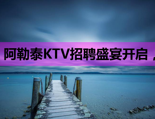 阿勒泰KTV招聘盛宴开启，岳阳夜店招聘网同步更新，台州夜总会