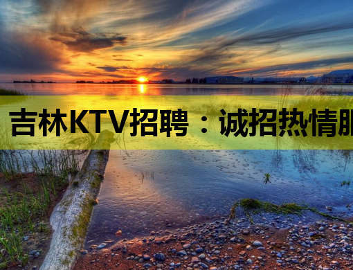 吉林KTV招聘：诚招热情服务生，待遇优厚，机不可失！