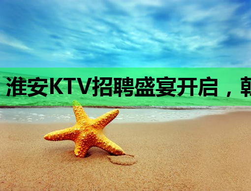 淮安KTV招聘盛宴开启，朝阳夜场诚邀服务员加入！