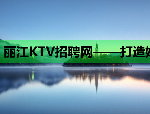 丽江KTV招聘网——打造娱乐行业人才集聚新高地