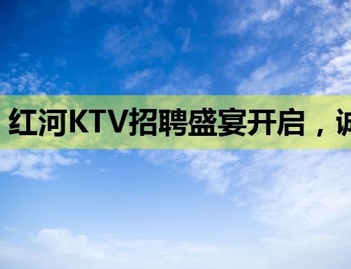 红河KTV招聘盛宴开启，诚邀您的加入！