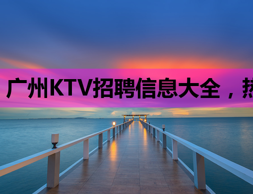 广州KTV招聘信息大全，热门职位等你来挑！